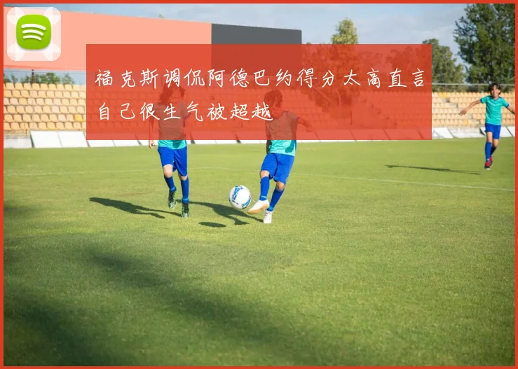 福克斯调侃阿德巴约得分太高直言自己很生气被超越
